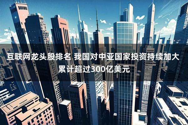 互联网龙头股排名 我国对中亚国家投资持续加大 累计超过300亿美元