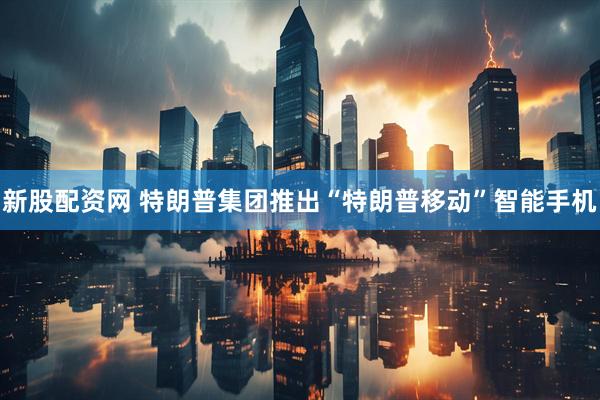 新股配资网 特朗普集团推出“特朗普移动”智能手机