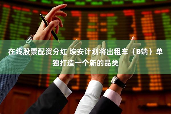在线股票配资分红 埃安计划将出租车（B端）单独打造一个新的品类