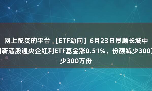 网上配资的平台 【ETF动向】6月23日景顺长城中证国新港股通央企红利ETF基金涨0.51%，份额减少300万份