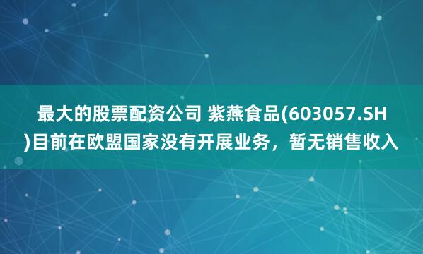 最大的股票配资公司 紫燕食品(603057.SH)目前在欧盟国家没有开展业务，暂无销售收入