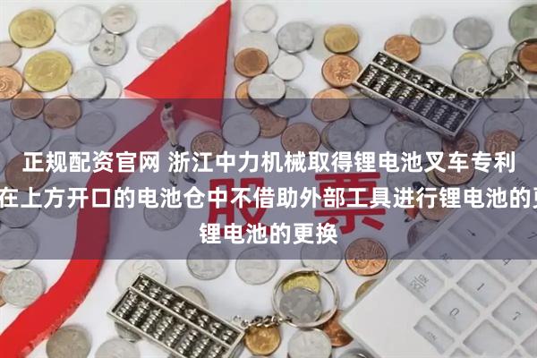 正规配资官网 浙江中力机械取得锂电池叉车专利, 可在上方开口的电池仓中不借助外部工具进行锂电池的更换