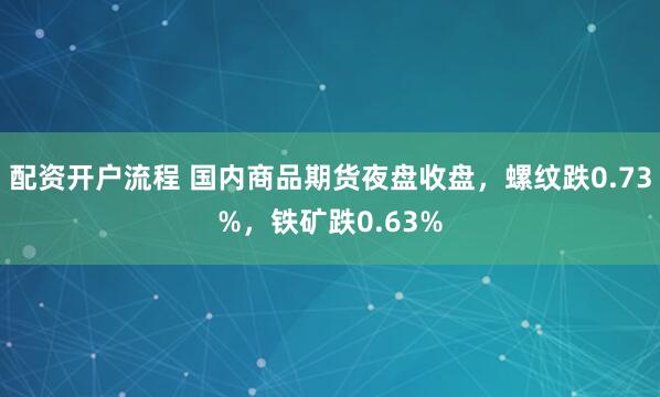 配资开户流程 国内商品期货夜盘收盘，螺纹跌0.73%，铁矿跌0.63%