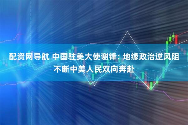 配资网导航 中国驻美大使谢锋: 地缘政治逆风阻不断中美人民双向奔赴
