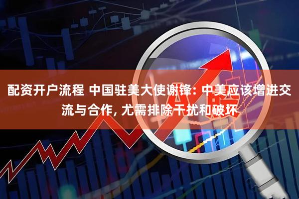 配资开户流程 中国驻美大使谢锋: 中美应该增进交流与合作, 尤需排除干扰和破坏