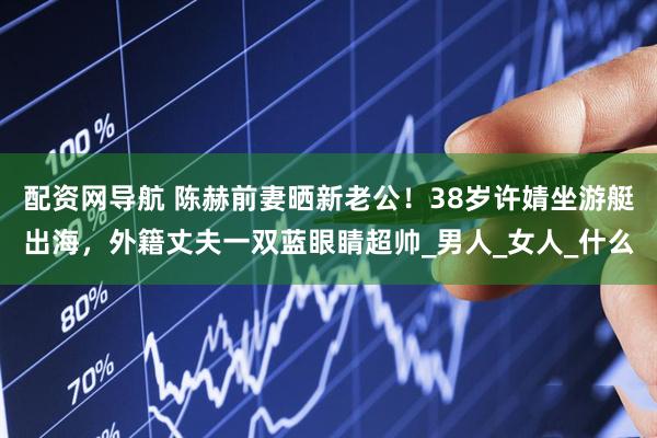配资网导航 陈赫前妻晒新老公！38岁许婧坐游艇出海，外籍丈夫一双蓝眼睛超帅_男人_女人_什么