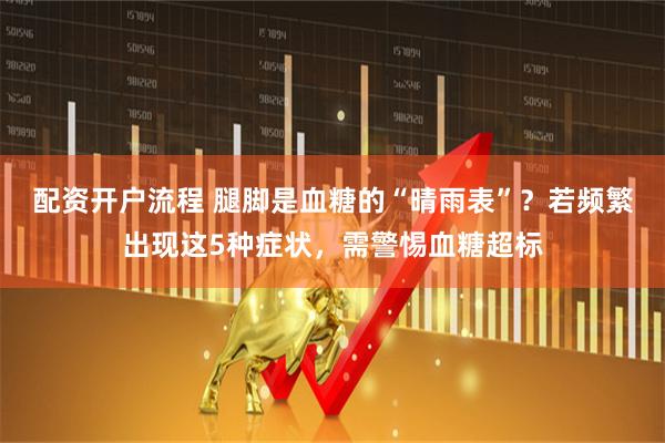 配资开户流程 腿脚是血糖的“晴雨表”？若频繁出现这5种症状，需警惕血糖超标