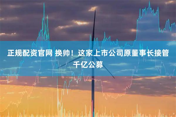 正规配资官网 换帅！这家上市公司原董事长接管千亿公募