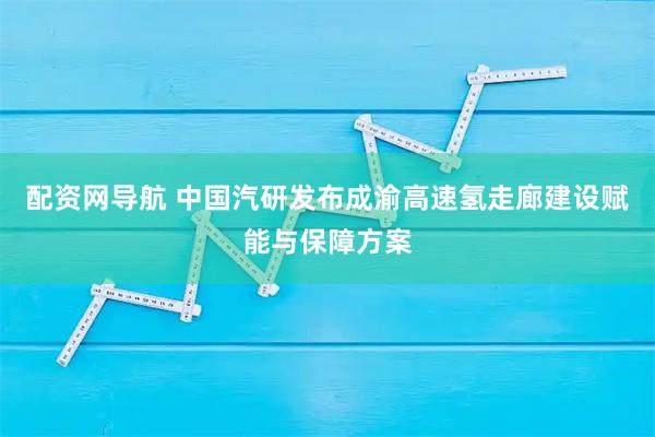 配资网导航 中国汽研发布成渝高速氢走廊建设赋能与保障方案