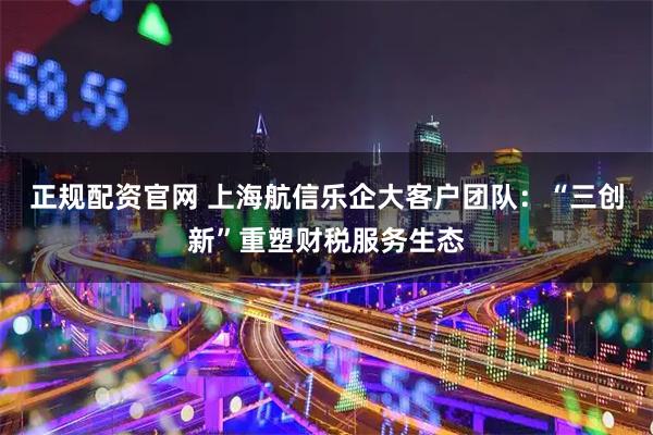 正规配资官网 上海航信乐企大客户团队：“三创新”重塑财税服务生态