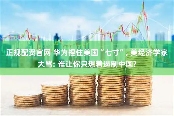 正规配资官网 华为捏住美国“七寸”, 美经济学家大骂: 谁让你只想着遏制中国?