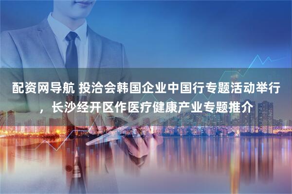 配资网导航 投洽会韩国企业中国行专题活动举行，长沙经开区作医疗健康产业专题推介