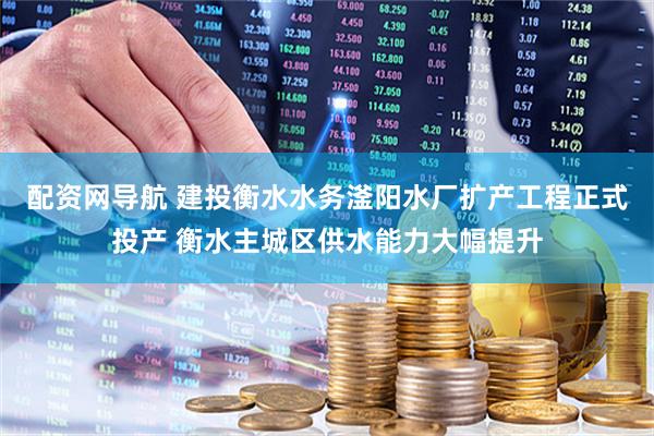 配资网导航 建投衡水水务滏阳水厂扩产工程正式投产 衡水主城区供水能力大幅提升