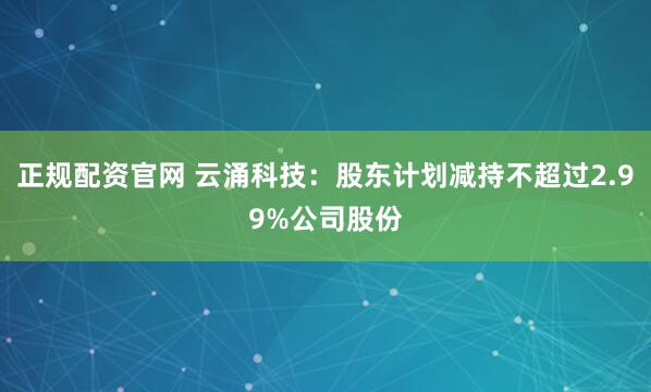 正规配资官网 云涌科技：股东计划减持不超过2.99%公司股份