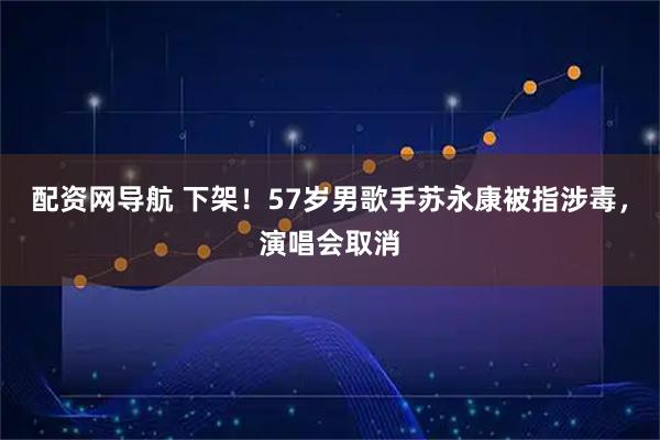 配资网导航 下架！57岁男歌手苏永康被指涉毒，演唱会取消
