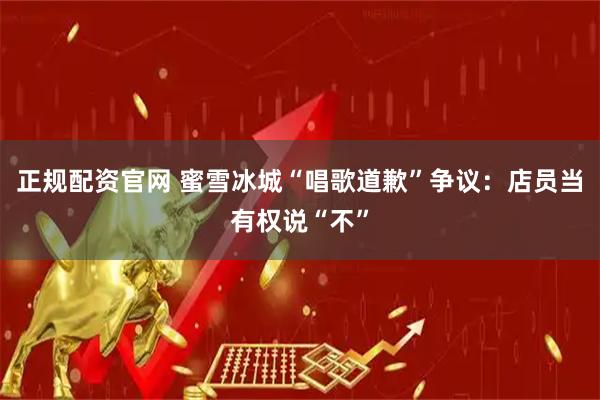 正规配资官网 蜜雪冰城“唱歌道歉”争议：店员当有权说“不”