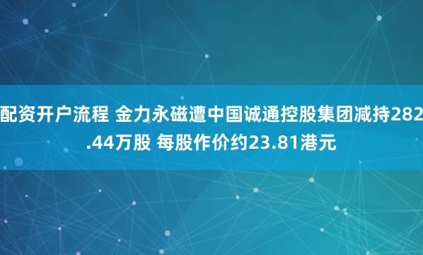 配资开户流程 金力永磁遭中国诚通控股集团减持282.44万股 每股作价约23.81港元