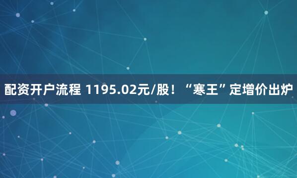 配资开户流程 1195.02元/股！“寒王”定增价出炉